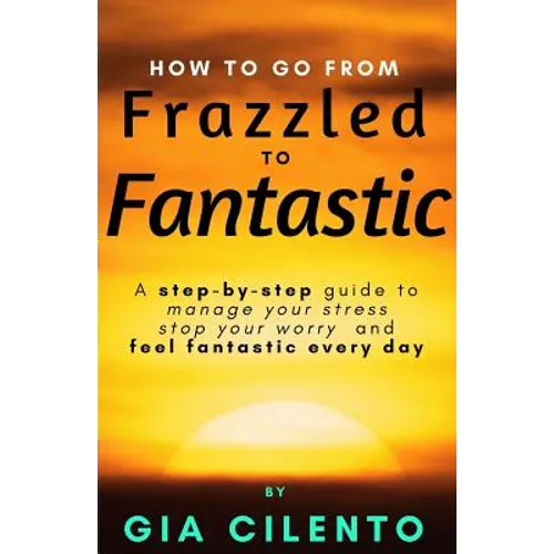 How to Go From Frazzled to Fantastic: A Step-by-Step Guide to Manage Your Stress, Stop Your Worry, and Feel Fantastic Every Day