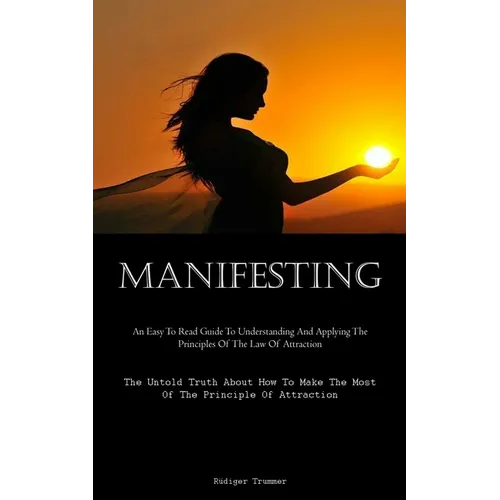 Manifesting: An Easy To Read Guide To Understanding And Applying The Principles Of The Law Of Attraction (The Untold Truth About How To Make The Most