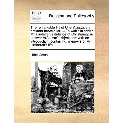 The Remarkable Life of Uriel Acosta, an Eminent Freethinker; ... to Which Is Added, Mr. Limborch's Defence of Christianity, in Answer to Acosta's Obje