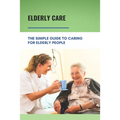 Elderly Care: The Simple Guide To Caring For Elderly People: Eaderly Person Caregiving Easy Guide