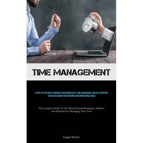 Time Management: A Step-by-step Guide To Improve Your Productivity, Time Management, And Self-discipline So You Can Achieve Your Personal And Professi