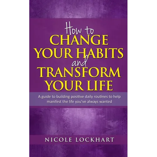 How to Change your Habits and Transform your Life: A guide to building positive, daily routines to help manifest the life you've always wanted