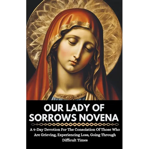 Our Lady Of Sorrows Novena: A 9-Day Devotion For The Consolation Of Those Who Are Grieving, Experiencing Loss, Going Through Difficult Times