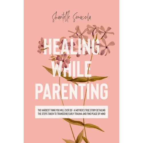 Healing While Parenting: The Hardest Thing You Will Ever Do - A Mother's True Story Detailing The Steps Taken to Transcend Early Trauma and Find Peace