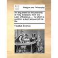 An Argument for the Authority of Holy Scripture; From the Latin of Socinus, ... to Which Is Prefix'd, a Short Account of His Life.