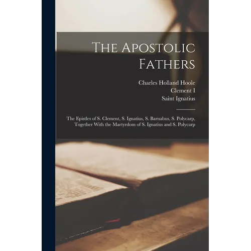 The Apostolic Fathers: The Epistles of S. Clement, S. Ignatius, S. Barnabus, S. Polycarp, Together With the Martyrdom of S. Ignatius and S. Polycarp