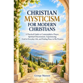 Christian Mysticism for Modern Christians: A Practical Guide to Contemplative Prayer, Spiritual Discernment, Experiencing God in Everyday Life, and Fi