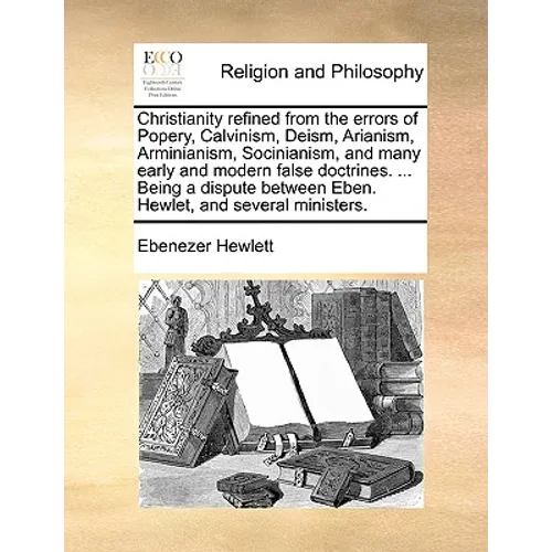 Christianity Refined from the Errors of Popery, Calvinism, Deism, Arianism, Arminianism, Socinianism, and Many Early and Modern False Doctrines. ... B
