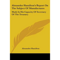 Alexander Hamilton's Report On The Subject Of Manufactures: Made In His Capacity Of Secretary Of The Treasury