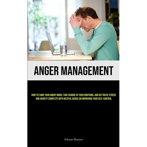 Anger Management: How to Tame Your Angry Mood, Take Charge of Your Emotions, and Get Rid of Stress and Anxiety Complete with Helpful Advice on Improvi