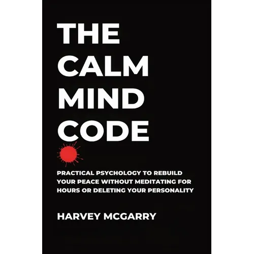 The Calm Mind Code: Practical Psychology to Rebuild Your Peace Without Meditating for Hours or Deleting Your Personality