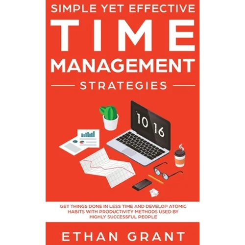 Simple Yet Effective Time management strategies: Get Things Done In Less Time and Develop Atomic Habits with Productivity Methods Used By Highly Succe