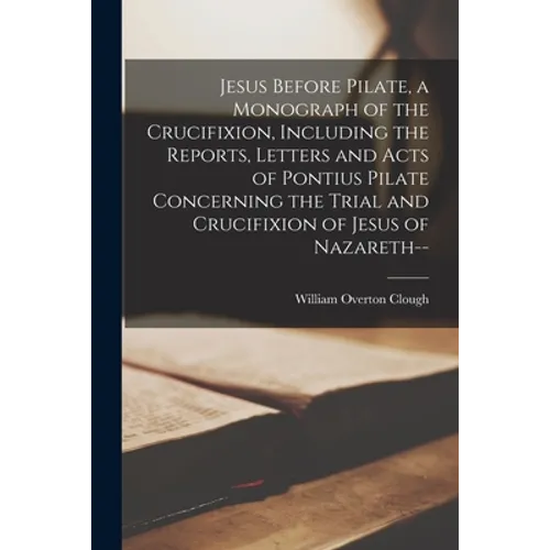 Jesus Before Pilate, a Monograph of the Crucifixion, Including the Reports, Letters and Acts of Pontius Pilate Concerning the Trial and Crucifixion of